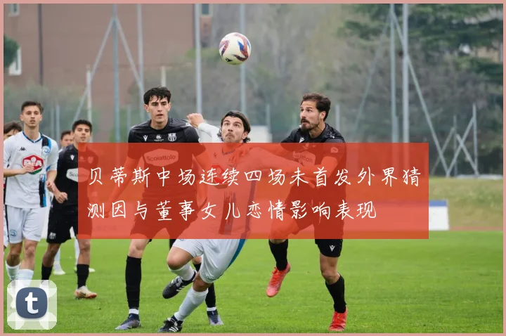 贝蒂斯中场连续四场未首发外界猜测因与董事女儿恋情影响表现