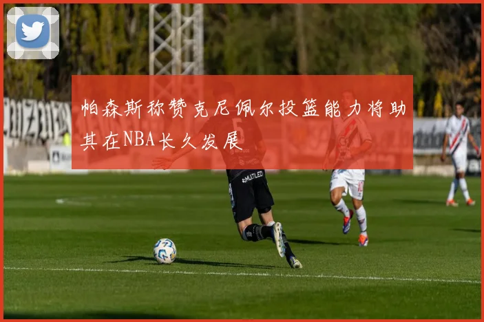帕森斯称赞克尼佩尔投篮能力将助其在NBA长久发展