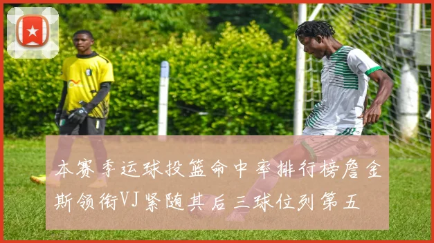 本赛季运球投篮命中率排行榜詹金斯领衔VJ紧随其后三球位列第五