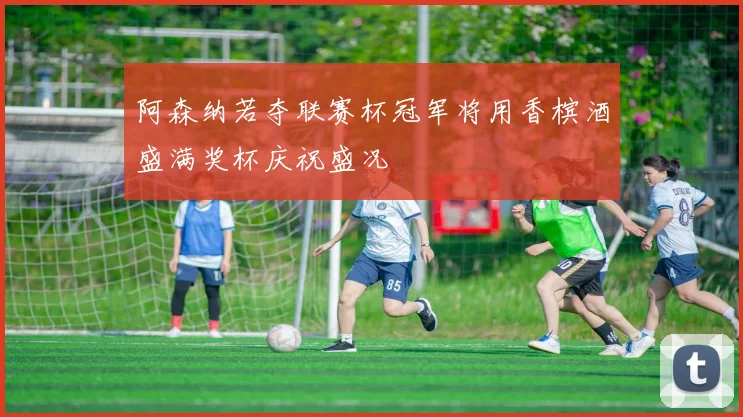 阿森纳若夺联赛杯冠军将用香槟酒盛满奖杯庆祝盛况