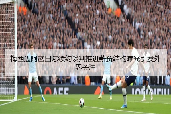 梅西迈阿密国际续约谈判推进薪资结构曝光引发外界关注